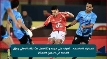 المباراة الحاسمة.. تعرف على موعد وتفاصيل بث لقاء الأهلي وغزل المحلة في الدوري الممتاز